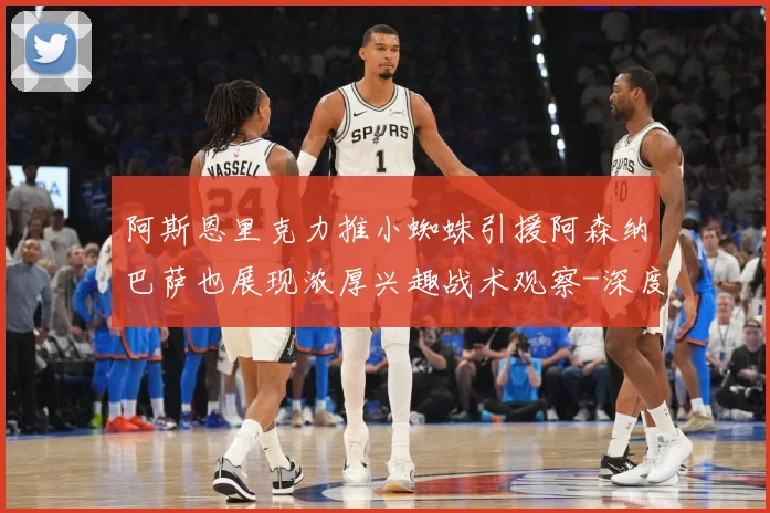阿斯恩里克力推小蜘蛛引援阿森纳巴萨也展现浓厚兴趣战术观察-深度解析