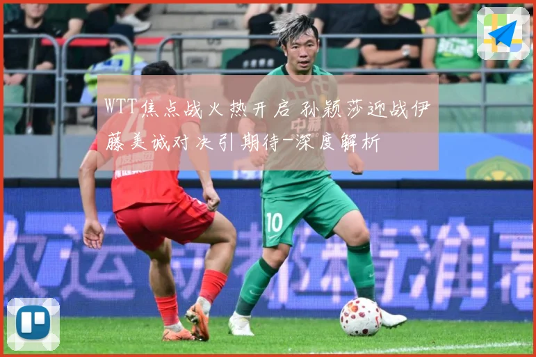 WTT焦点战火热开启 孙颖莎迎战伊藤美诚对决引期待-深度解析