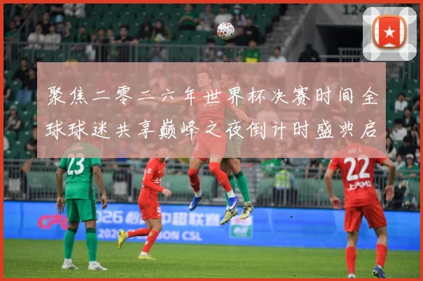 聚焦二零二六年世界杯决赛时间全球球迷共享巅峰之夜倒计时盛典启数据研判-深度解析