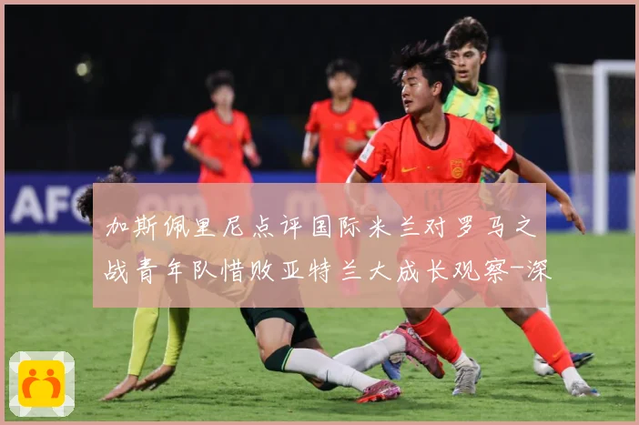 加斯佩里尼点评国际米兰对罗马之战青年队惜败亚特兰大成长观察-深度解析