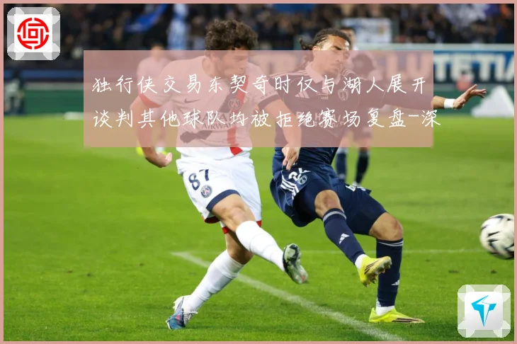 独行侠交易东契奇时仅与湖人展开谈判其他球队均被拒绝赛场复盘-深度解析