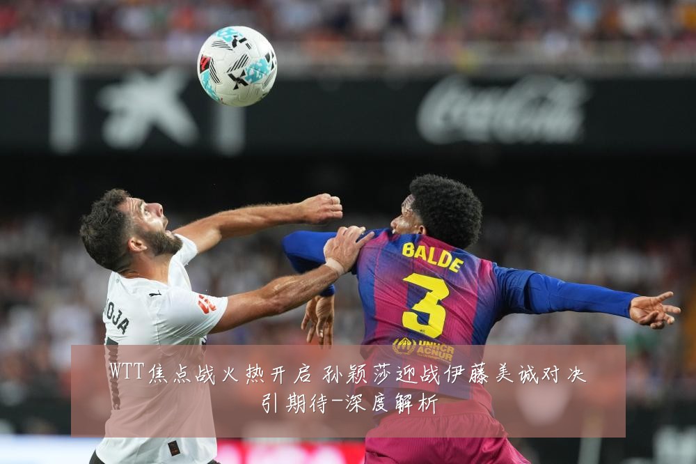 WTT焦点战火热开启 孙颖莎迎战伊藤美诚对决引期待-深度解析